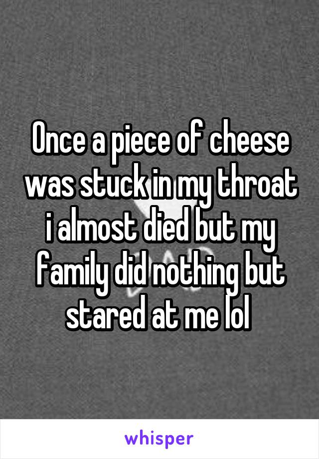 Once a piece of cheese was stuck in my throat i almost died but my family did nothing but stared at me lol 