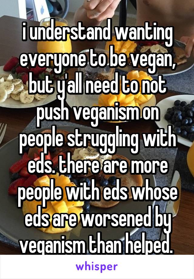 i understand wanting everyone to be vegan, but y'all need to not push veganism on people struggling with eds. there are more people with eds whose eds are worsened by veganism than helped. 