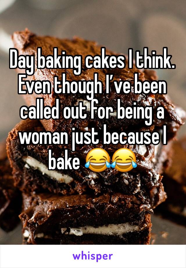 Day baking cakes I think. Even though I’ve been called out for being a woman just because I bake 😂😂