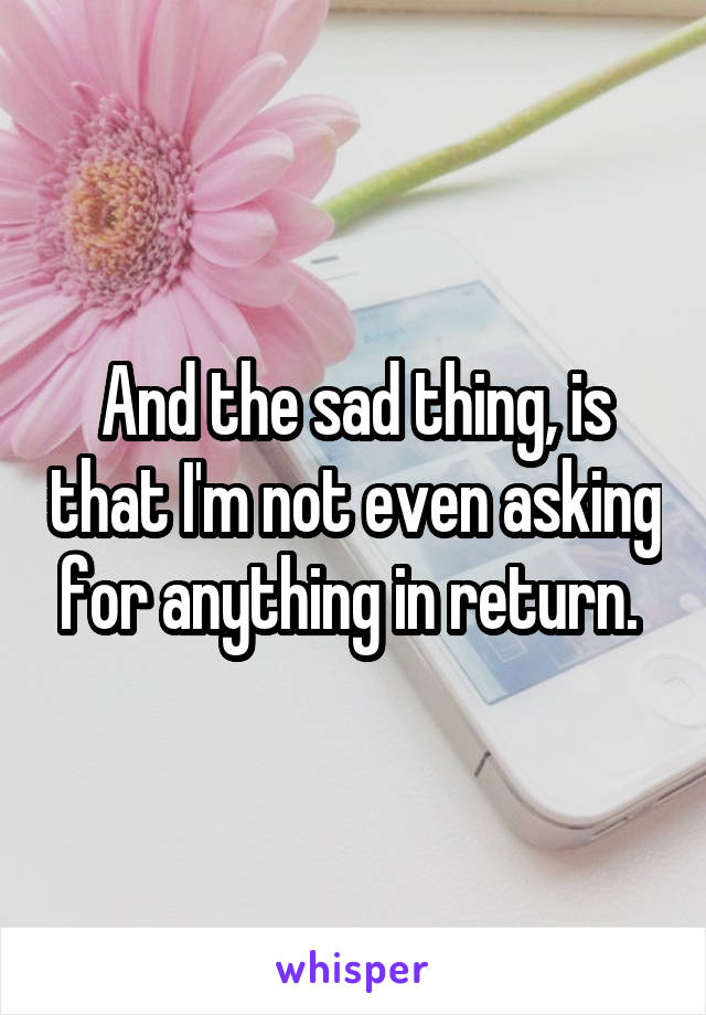 And the sad thing, is that I'm not even asking for anything in return. 