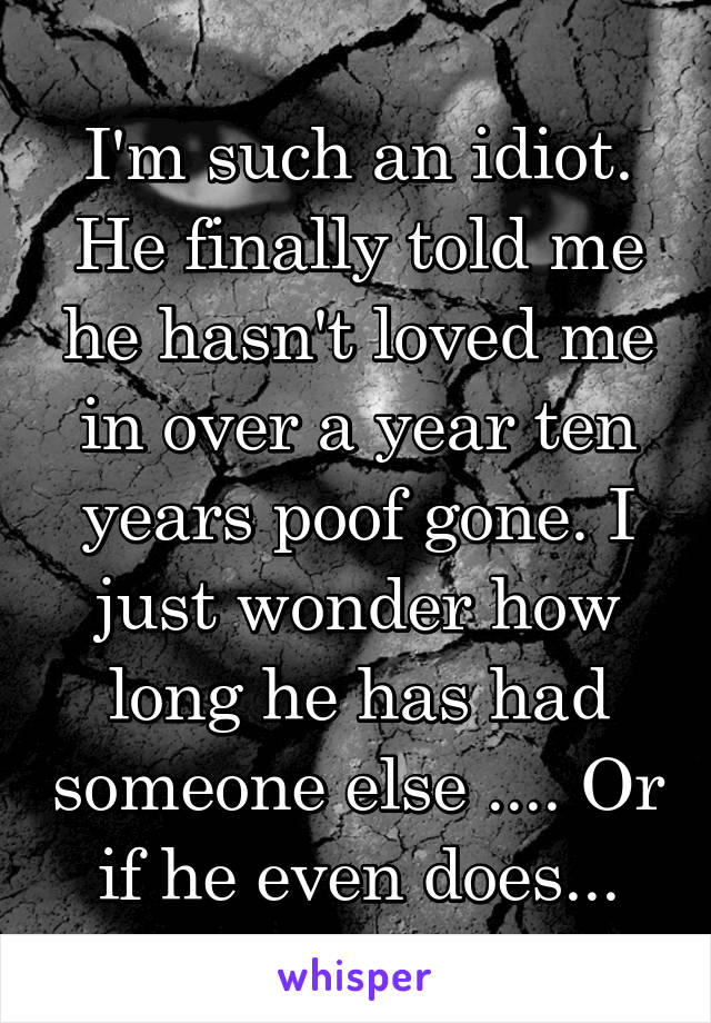 I'm such an idiot. He finally told me he hasn't loved me in over a year ten years poof gone. I just wonder how long he has had someone else .... Or if he even does...