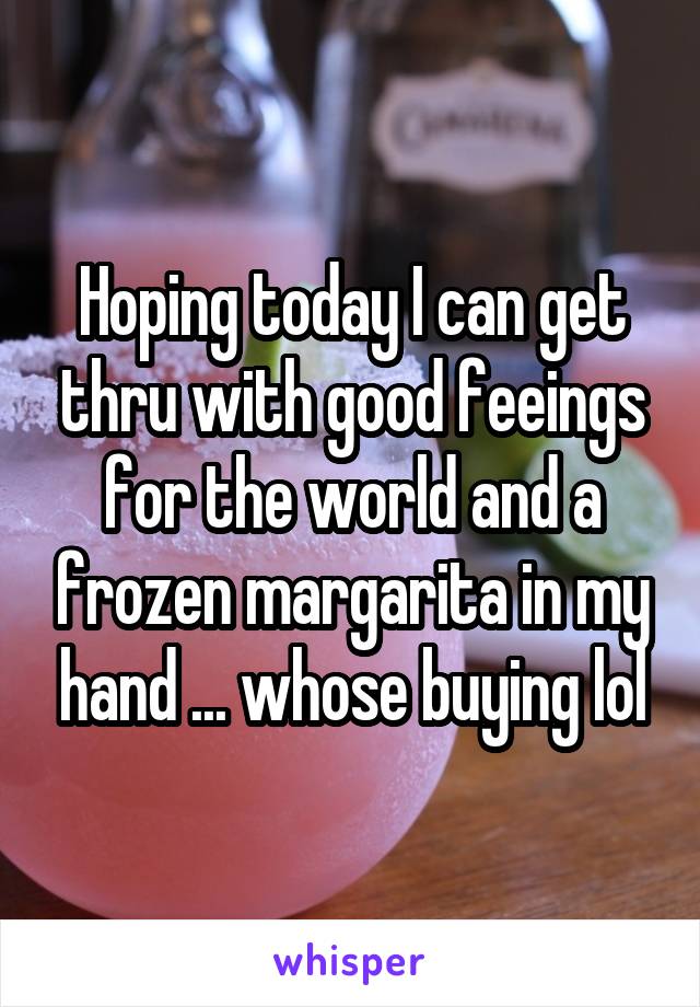 Hoping today I can get thru with good feeings for the world and a frozen margarita in my hand ... whose buying lol