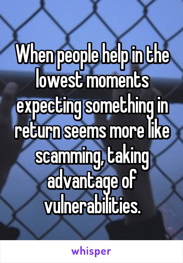 When people help in the lowest moments expecting something in return seems more like scamming, taking advantage of vulnerabilities.