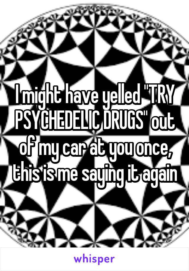 I might have yelled "TRY PSYCHEDELIC DRUGS" out of my car at you once, this is me saying it again