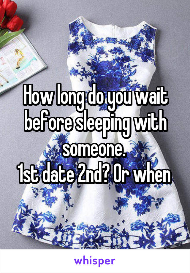How long do you wait before sleeping with someone. 
1st date 2nd? Or when 
