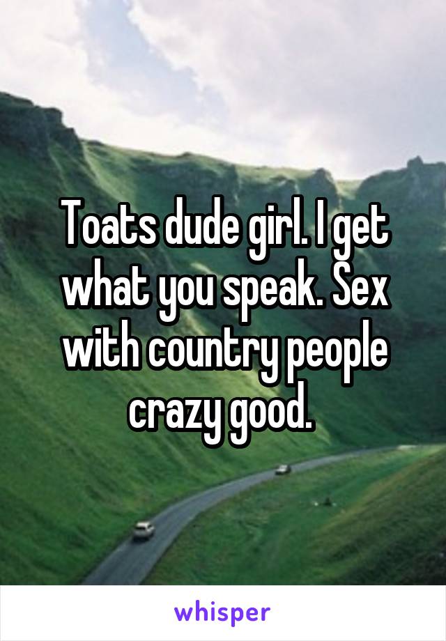 Toats dude girl. I get what you speak. Sex with country people crazy good. 