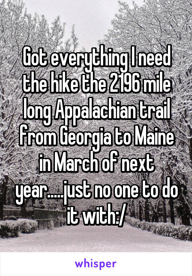 Got everything I need the hike the 2196 mile long Appalachian trail from Georgia to Maine in March of next year.....just no one to do it with:/