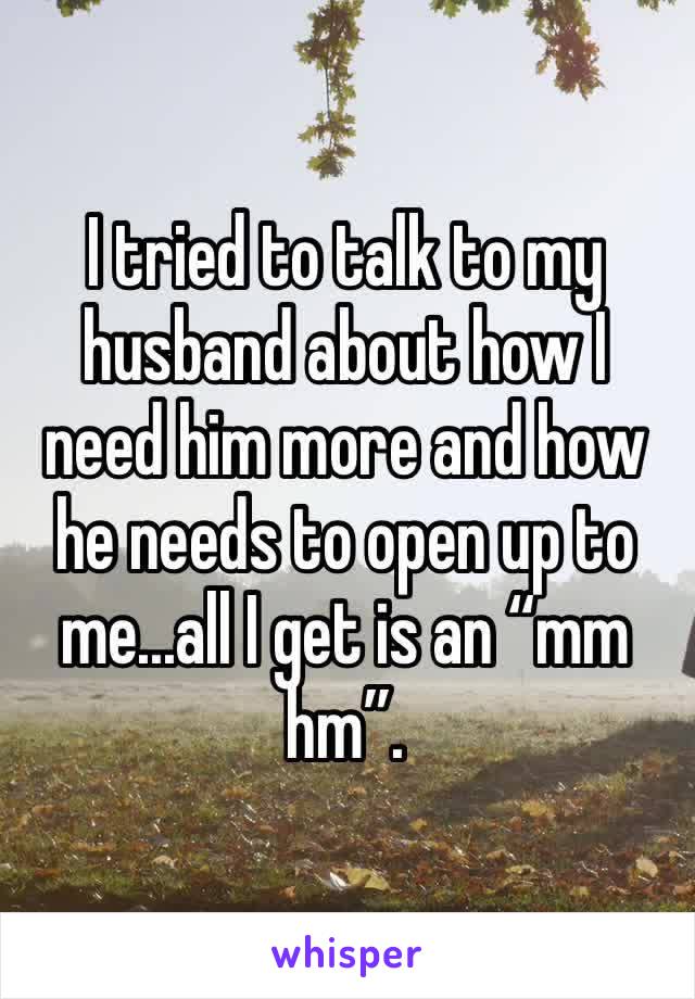 I tried to talk to my husband about how I need him more and how he needs to open up to me...all I get is an “mm hm”.