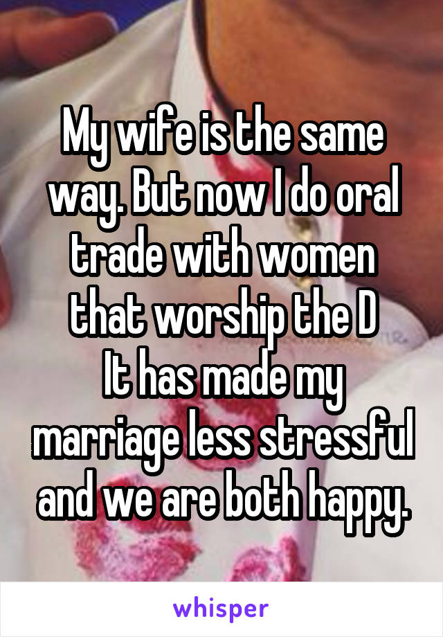 My wife is the same way. But now I do oral trade with women that worship the D
It has made my marriage less stressful and we are both happy.