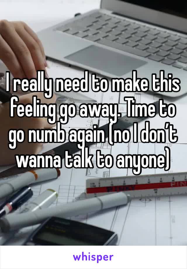 I really need to make this feeling go away. Time to go numb again (no I don’t wanna talk to anyone) 