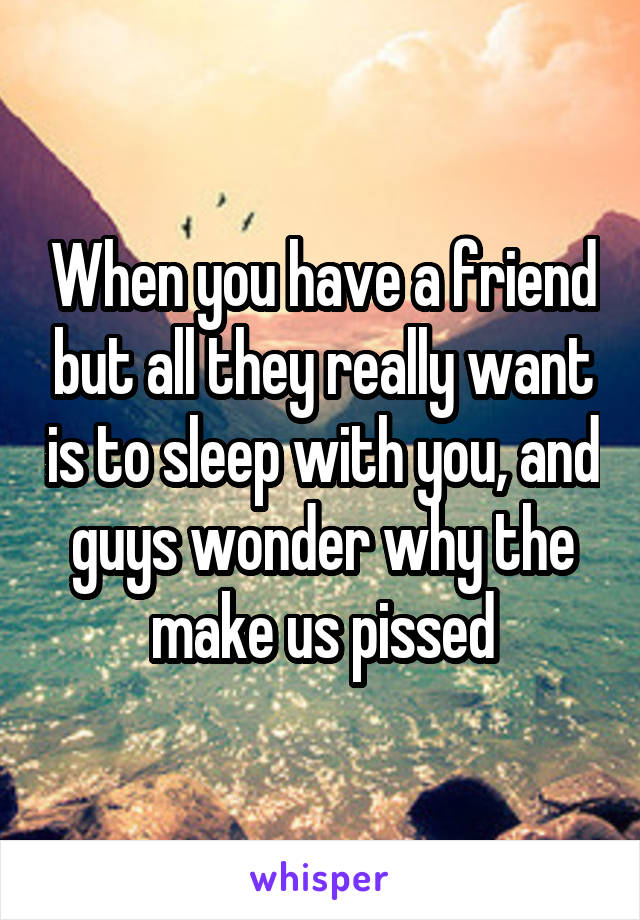 When you have a friend but all they really want is to sleep with you, and guys wonder why the make us pissed