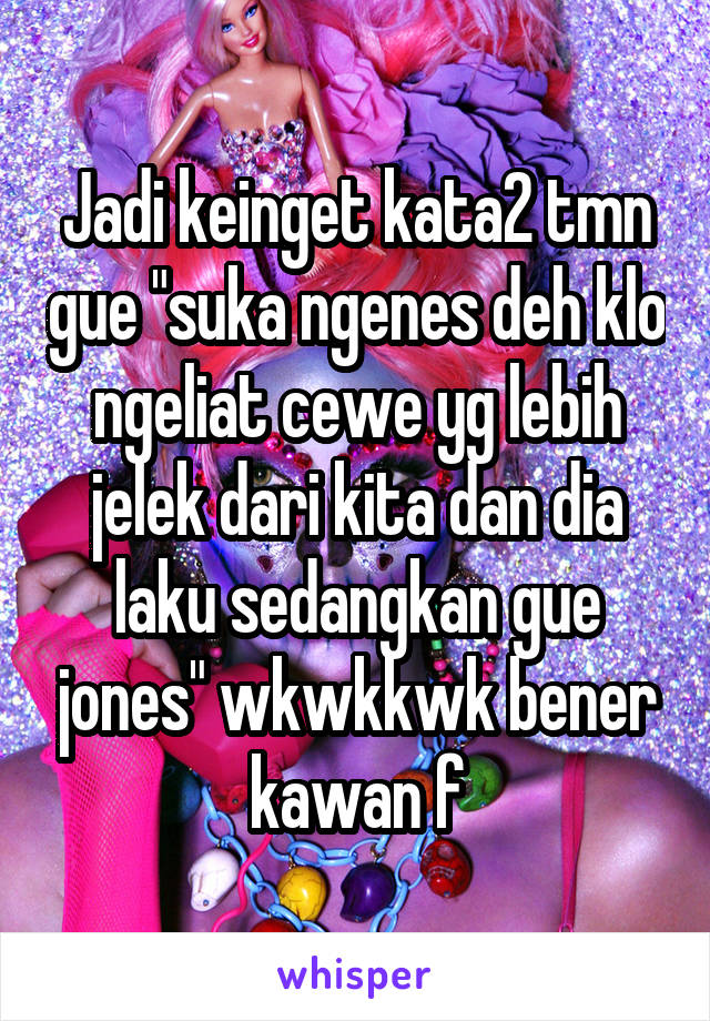 Jadi keinget kata2 tmn gue "suka ngenes deh klo ngeliat cewe yg lebih jelek dari kita dan dia laku sedangkan gue jones" wkwkkwk bener kawan f