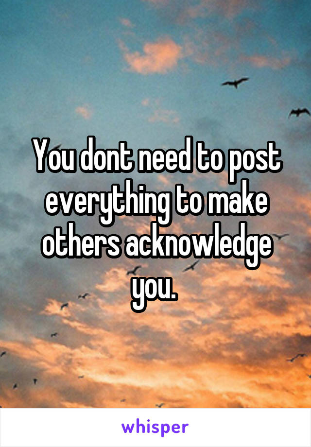 You dont need to post everything to make others acknowledge you. 