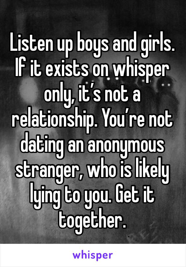 Listen up boys and girls. If it exists on whisper only, it’s not a relationship. You’re not dating an anonymous stranger, who is likely lying to you. Get it together. 