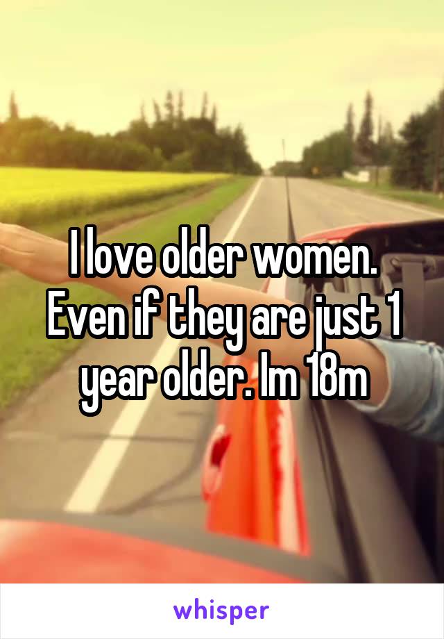 I love older women. Even if they are just 1 year older. Im 18m