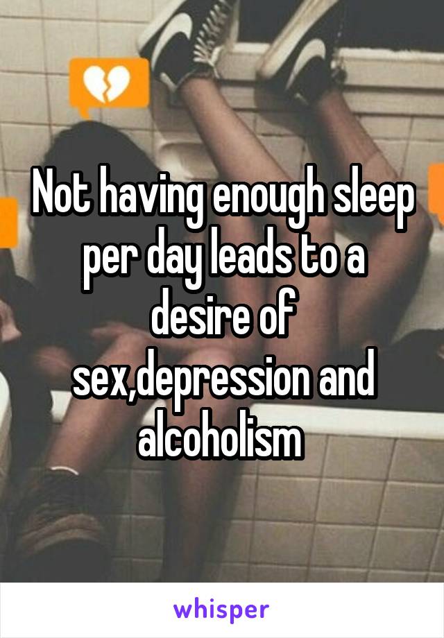Not having enough sleep per day leads to a desire of sex,depression and alcoholism 