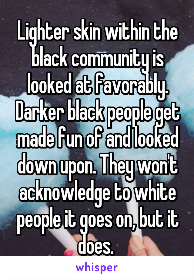 Lighter skin within the black community is looked at favorably. Darker black people get made fun of and looked down upon. They won't acknowledge to white people it goes on, but it does. 