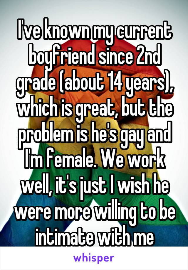 I've known my current boyfriend since 2nd grade (about 14 years), which is great, but the problem is he's gay and I'm female. We work well, it's just I wish he were more willing to be intimate with me