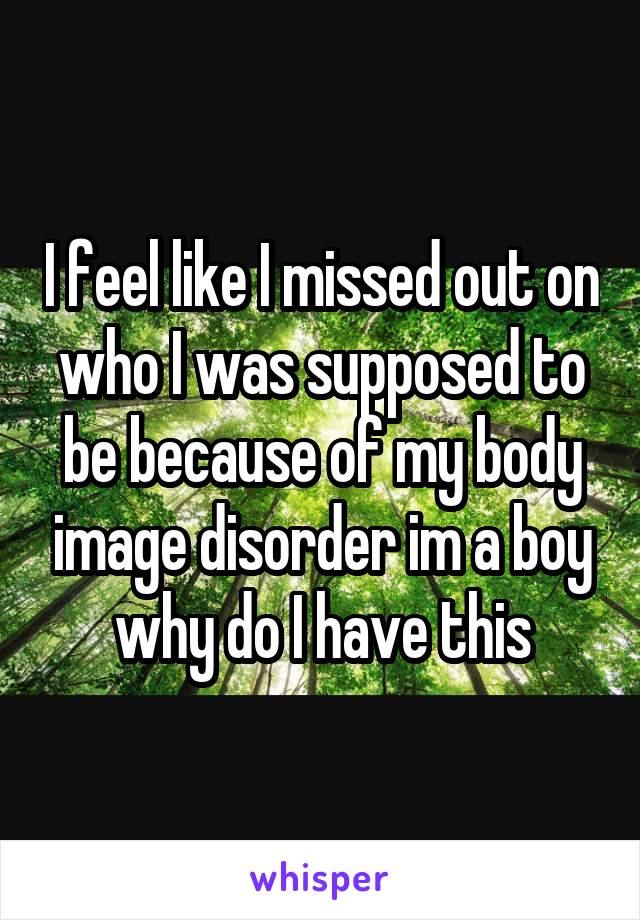 I feel like I missed out on who I was supposed to be because of my body image disorder im a boy why do I have this