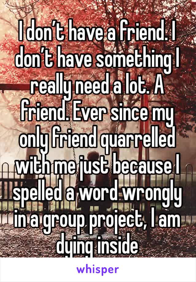 I don’t have a friend. I don’t have something I really need a lot. A friend. Ever since my only friend quarrelled with me just because I spelled a word wrongly in a group project, I am dying inside 