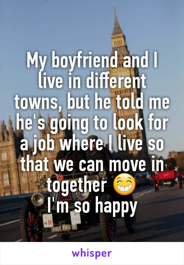 My boyfriend and I live in different towns, but he told me he's going to look for a job where I live so that we can move in together 😁
I'm so happy