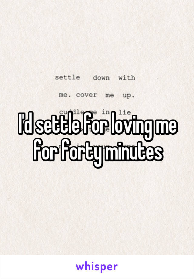 I'd settle for loving me for forty minutes