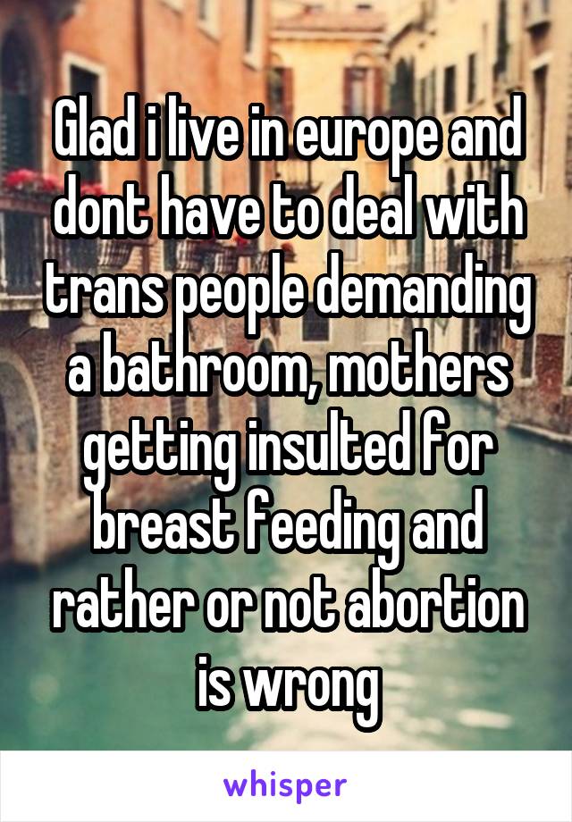 Glad i live in europe and dont have to deal with trans people demanding a bathroom, mothers getting insulted for breast feeding and rather or not abortion is wrong