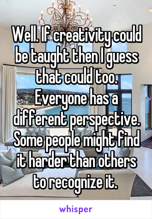 Well. If creativity could be taught then I guess that could too. Everyone has a different perspective. Some people might find it harder than others to recognize it. 