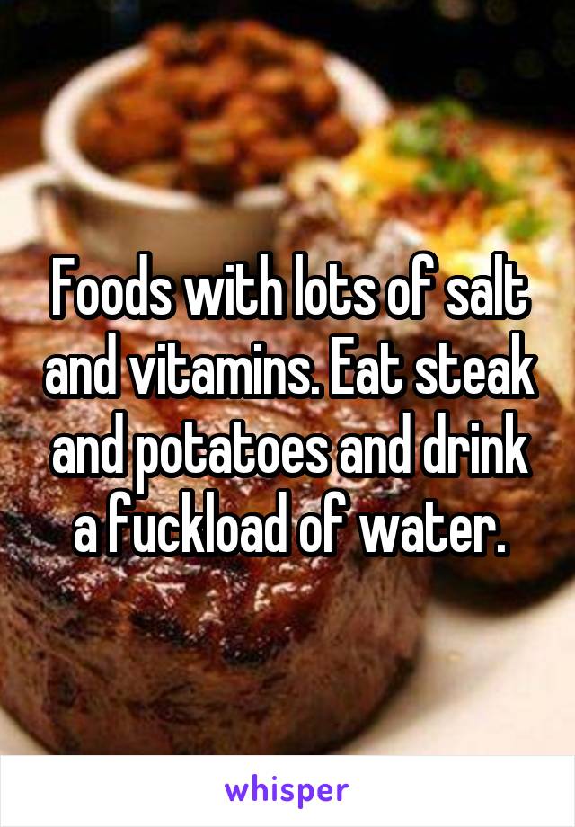 Foods with lots of salt and vitamins. Eat steak and potatoes and drink a fuckload of water.