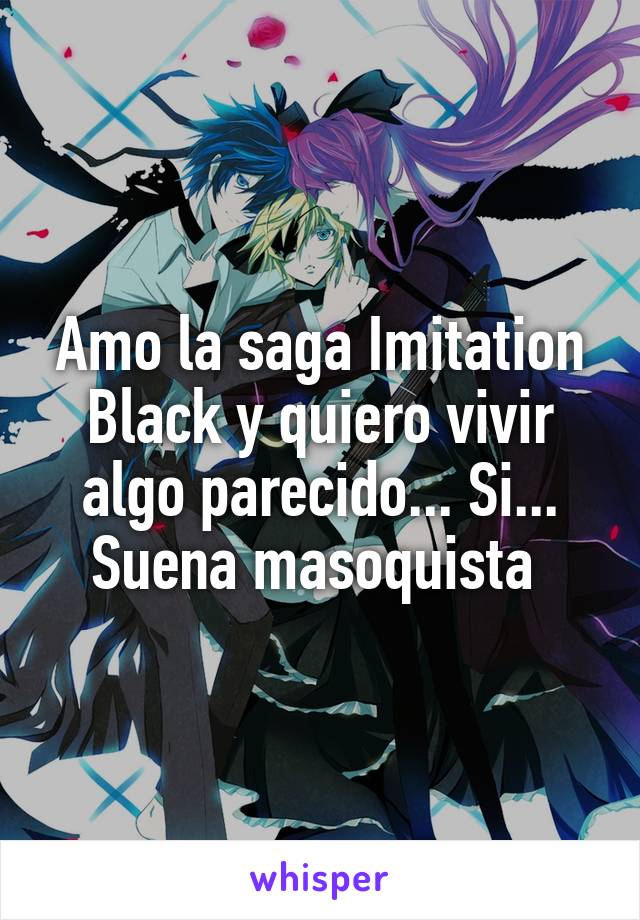 Amo la saga Imitation Black y quiero vivir algo parecido... Si... Suena masoquista 