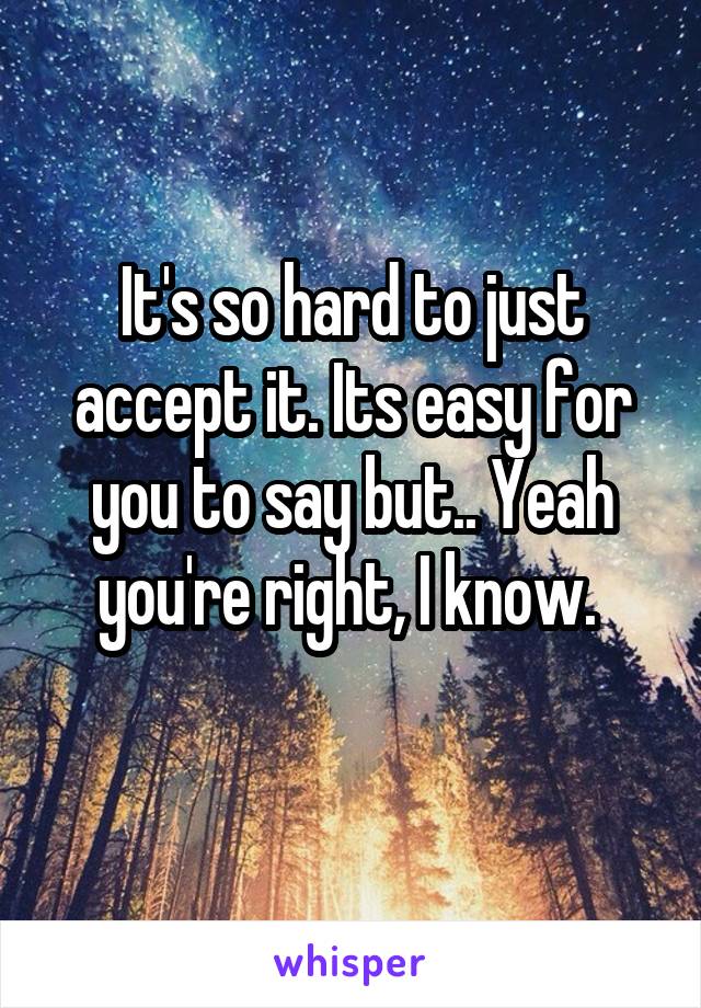 It's so hard to just accept it. Its easy for you to say but.. Yeah you're right, I know. 
