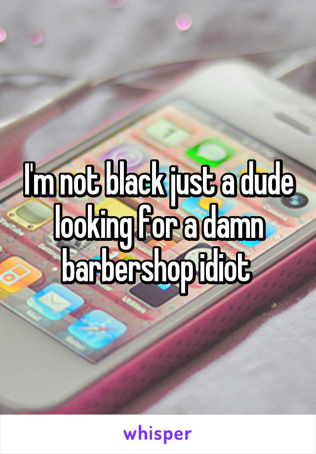 I'm not black just a dude looking for a damn barbershop idiot 