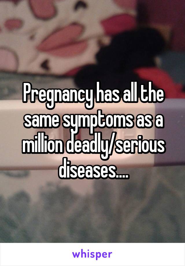 Pregnancy has all the same symptoms as a million deadly/serious diseases....