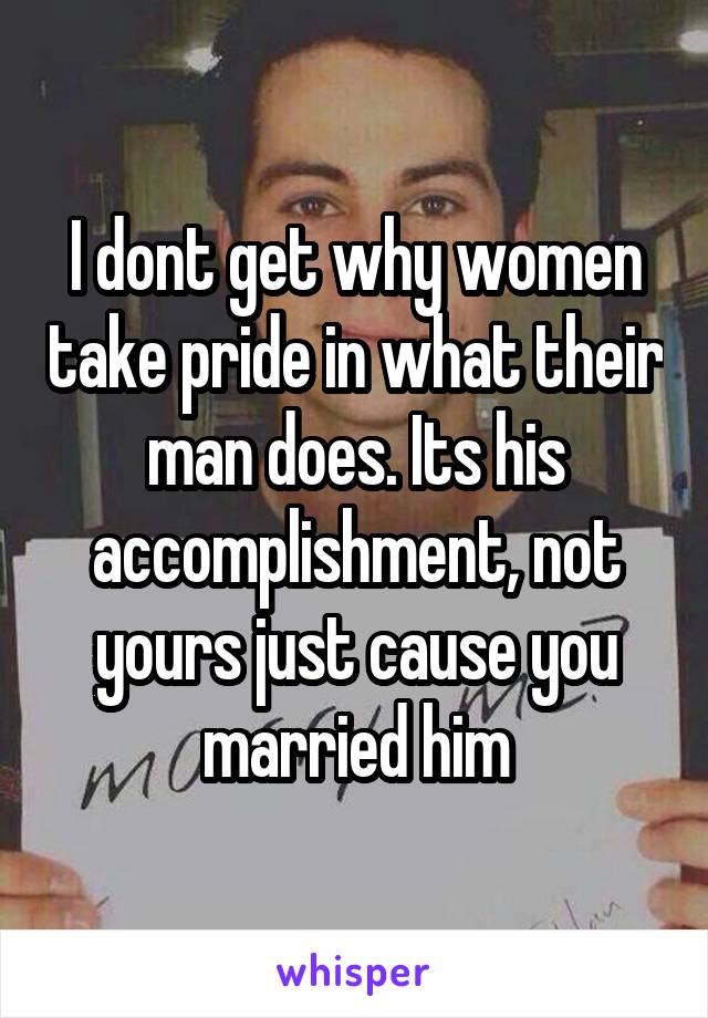 I dont get why women take pride in what their man does. Its his accomplishment, not yours just cause you married him