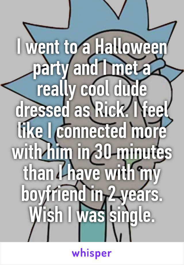 I went to a Halloween party and I met a really cool dude dressed as Rick. I feel like I connected more with him in 30 minutes than I have with my boyfriend in 2 years.
Wish I was single.