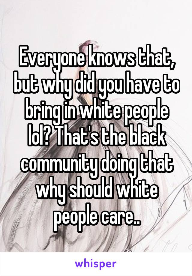 Everyone knows that, but why did you have to bring in white people lol? That's the black community doing that why should white people care..