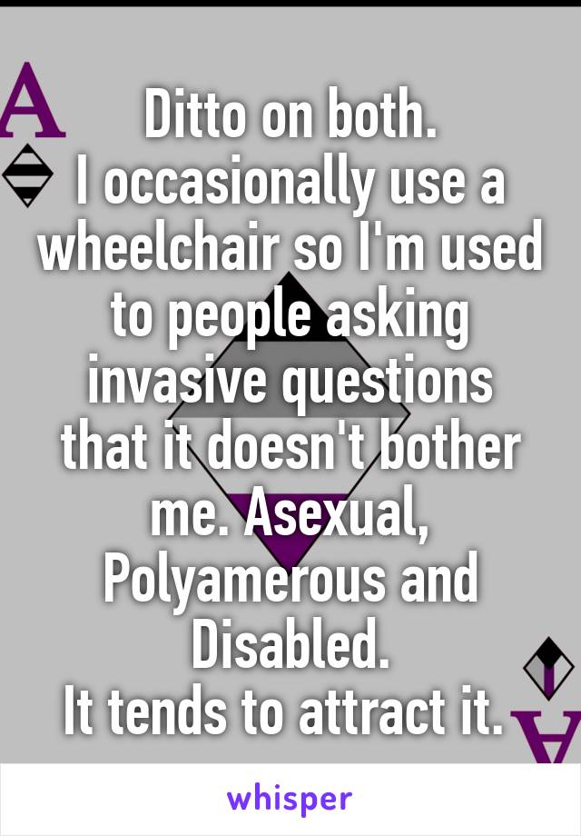 Ditto on both.
I occasionally use a wheelchair so I'm used to people asking invasive questions that it doesn't bother me. Asexual, Polyamerous and Disabled.
It tends to attract it. 