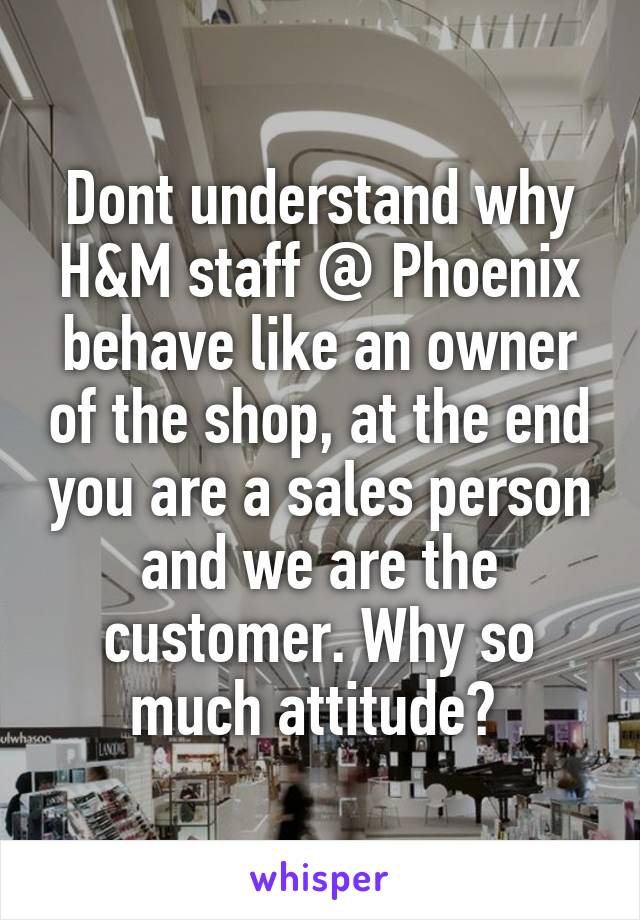 Dont understand why H&M staff @ Phoenix behave like an owner of the shop, at the end you are a sales person and we are the customer. Why so much attitude? 