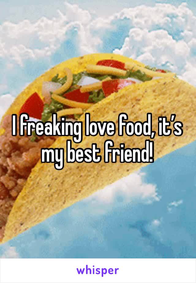 I freaking love food, it’s my best friend!