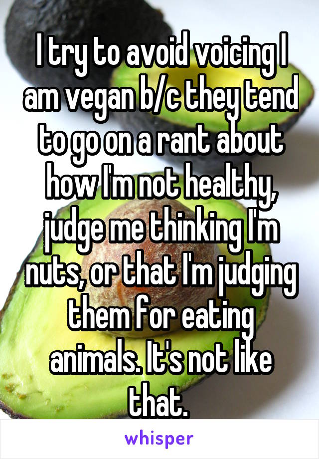 I try to avoid voicing I am vegan b/c they tend to go on a rant about how I'm not healthy, judge me thinking I'm nuts, or that I'm judging them for eating animals. It's not like that. 