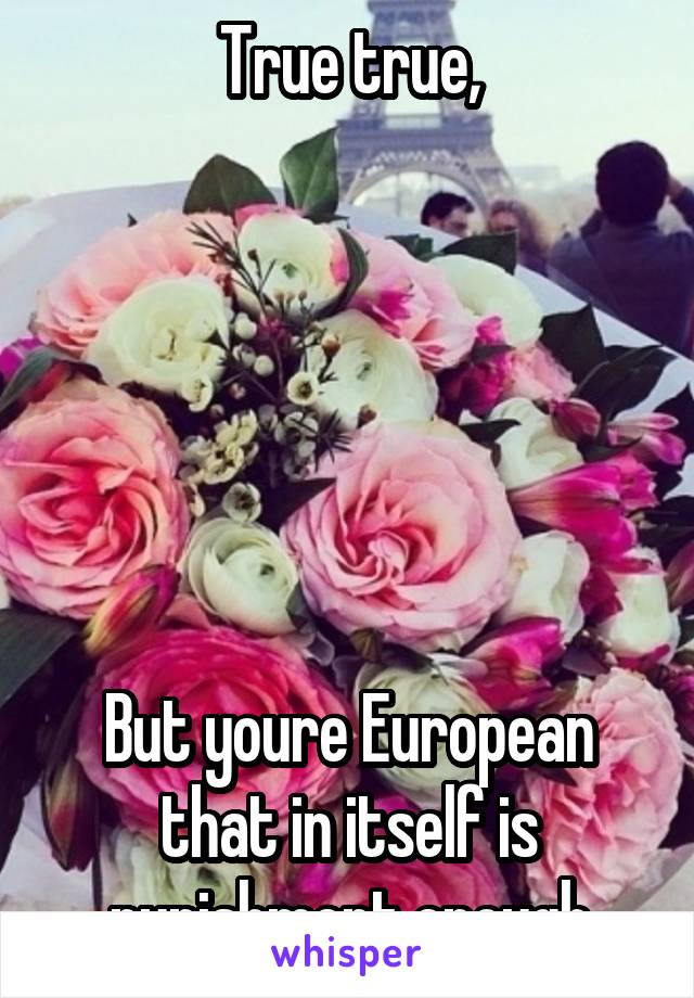 True true,






But youre European that in itself is punishment enough