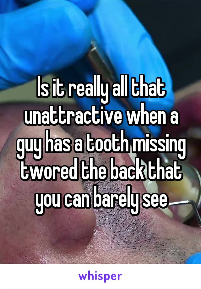 Is it really all that unattractive when a guy has a tooth missing twored the back that you can barely see