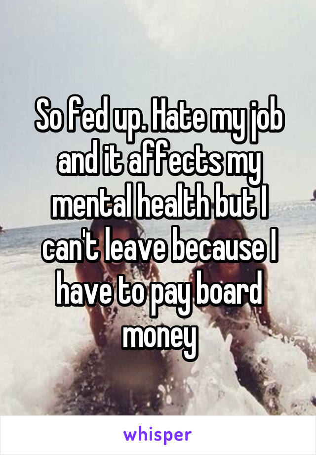 So fed up. Hate my job and it affects my mental health but I can't leave because I have to pay board money