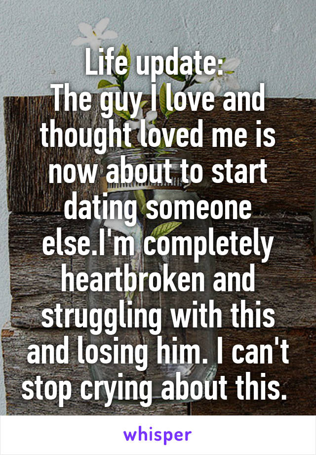 Life update: 
The guy I love and thought loved me is now about to start dating someone else.I'm completely heartbroken and struggling with this and losing him. I can't stop crying about this. 