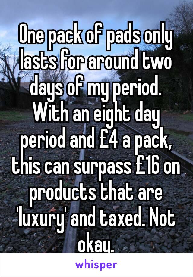 One pack of pads only lasts for around two days of my period. With an eight day period and £4 a pack, this can surpass £16 on products that are 'luxury' and taxed. Not okay.