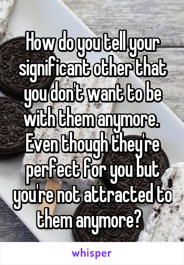 How do you tell your significant other that you don't want to be with them anymore.  Even though they're perfect for you but you're not attracted to them anymore?  