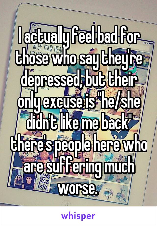 I actually feel bad for those who say they're depressed, but their only excuse is "he/she didn't like me back" there's people here who are suffering much worse. 