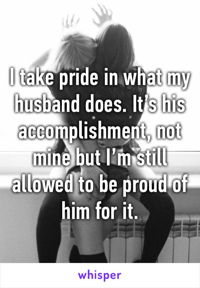 I take pride in what my husband does. It’s his accomplishment, not mine but I’m still allowed to be proud of him for it.