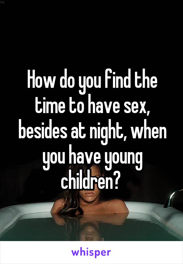 How do you find the time to have sex, besides at night, when you have young children? 