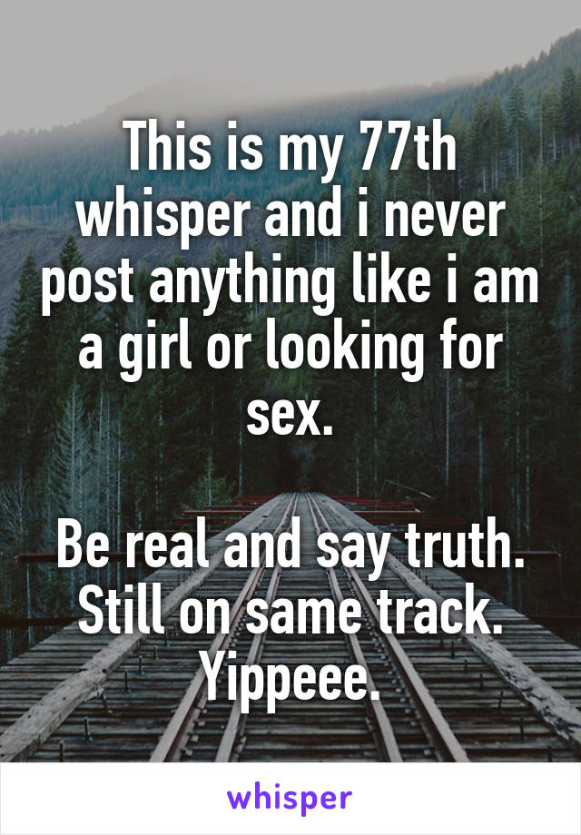 This is my 77th whisper and i never post anything like i am a girl or looking for sex.

Be real and say truth. Still on same track.
Yippeee.